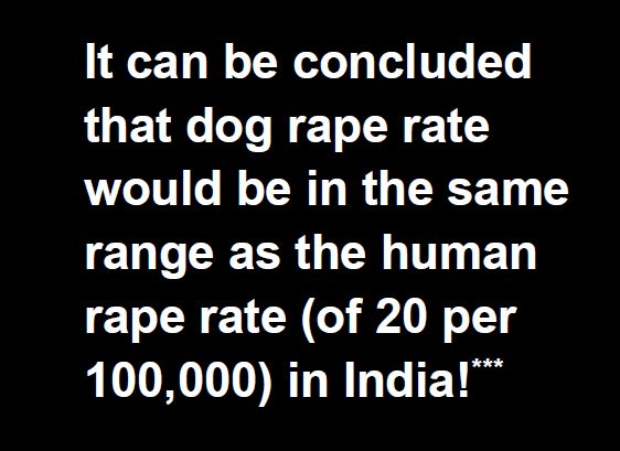 Even at the very low end of the confidence ranges the Dog Rape Rate would be very similar or higher than to the human rape rate of 6-20 rapes per 100,000. ***Of course we need to remember that the distribution of males and females is roughly equal (the sex ratio) but the human to dog ratio in an urban city would be 50:1 i.e. the number of perpetrators of such crime would be much less - actually in reverse proportion of 1:50. However the percentage of dogs affected would be roughly the same as the percentage of human female population
